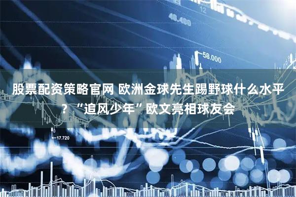 股票配资策略官网 欧洲金球先生踢野球什么水平？“追风少年”欧文亮相球友会