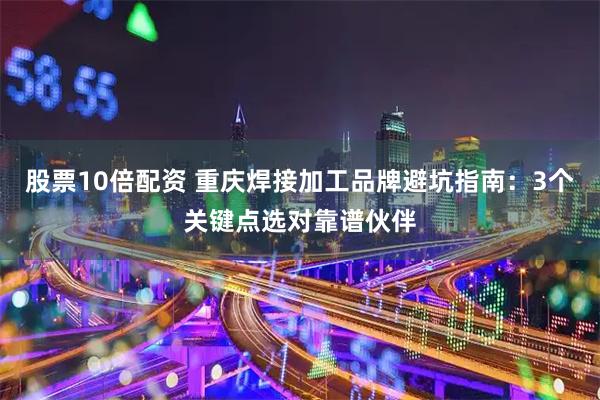 股票10倍配资 重庆焊接加工品牌避坑指南：3个关键点选对靠谱伙伴