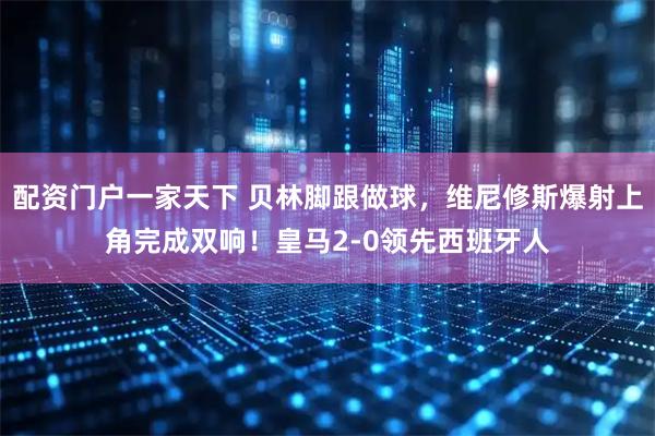配资门户一家天下 贝林脚跟做球，维尼修斯爆射上角完成双响！皇马2-0领先西班牙人