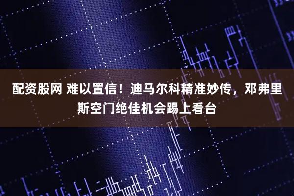 配资股网 难以置信！迪马尔科精准妙传，邓弗里斯空门绝佳机会踢上看台