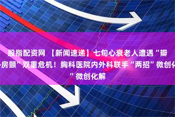 股指配资网 【新闻速递】七旬心衰老人遭遇“瓣膜+房颤”双重危机！胸科医院内外科联手“两招”微创化解