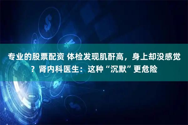专业的股票配资 体检发现肌酐高，身上却没感觉？肾内科医生：这种“沉默”更危险