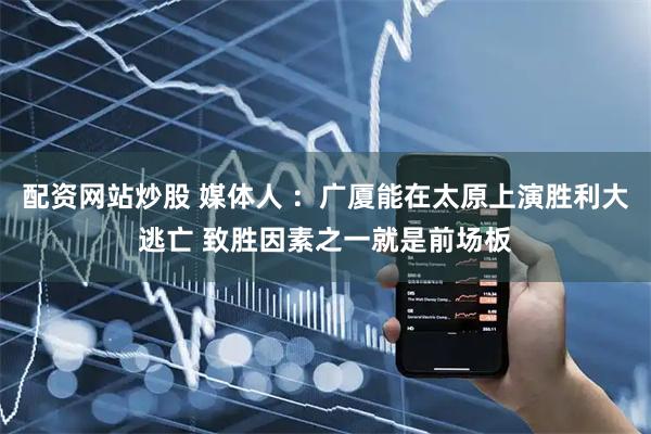 配资网站炒股 媒体人 ：广厦能在太原上演胜利大逃亡 致胜因素之一就是前场板