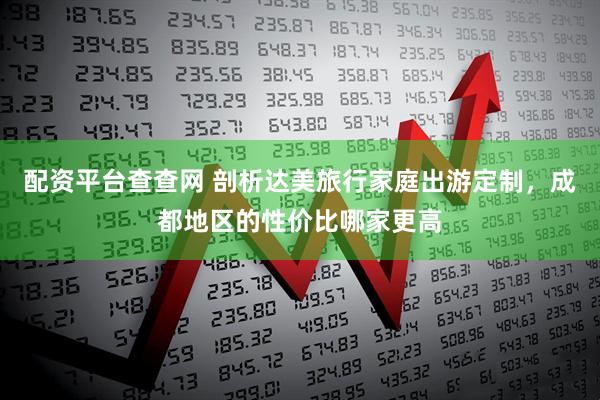 配资平台查查网 剖析达美旅行家庭出游定制，成都地区的性价比哪家更高