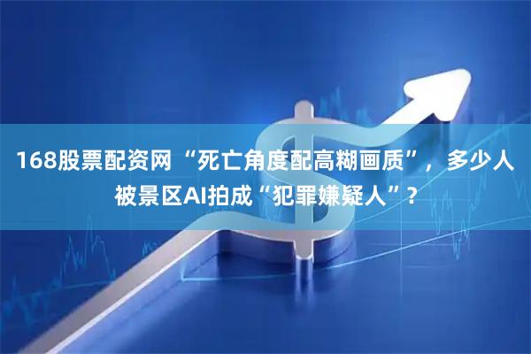 168股票配资网 “死亡角度配高糊画质”，多少人被景区AI拍成“犯罪嫌疑人”？