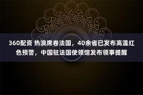 360配资 热浪席卷法国，40余省已发布高温红色预警，中国驻法国使领馆发布领事提醒