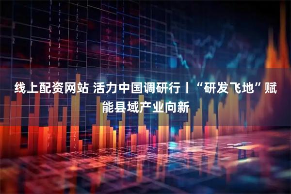线上配资网站 活力中国调研行丨“研发飞地”赋能县域产业向新