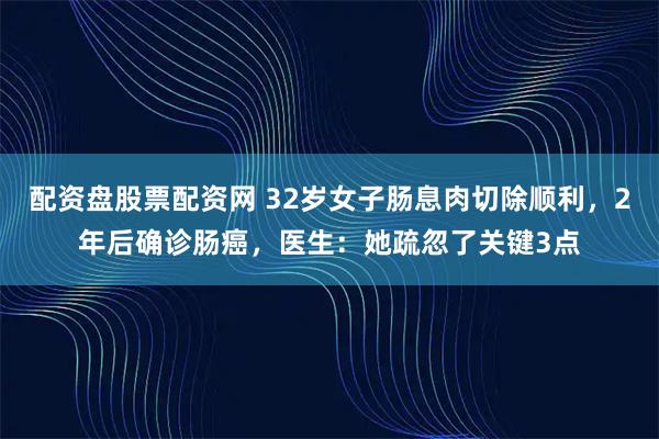 配资盘股票配资网 32岁女子肠息肉切除顺利，2年后确诊肠癌，医生：她疏忽了关键3点