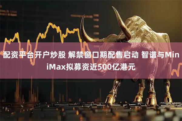 配资平台开户炒股 解禁窗口期配售启动 智谱与MiniMax拟募资近500亿港元