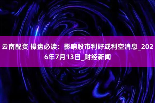 云南配资 操盘必读：影响股市利好或利空消息_2026年7月13日_财经新闻