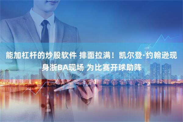 能加杠杆的炒股软件 排面拉满！凯尔登·约翰逊现身浙BA现场 为比赛开球助阵