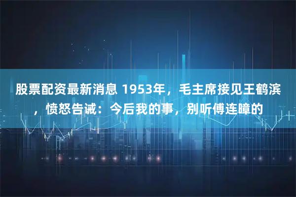 股票配资最新消息 1953年，毛主席接见王鹤滨，愤怒告诫：今后我的事，别听傅连暲的